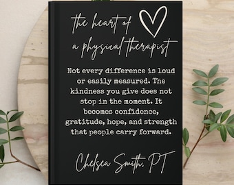 May include: A black hardcover book featuring white text that reads: The heart of a physical therapist. Not every difference is loud or easily measured. The kindness you give does not stop in the moment. It becomes confidence, gratitude, hope, and strength that people carry forward. Chelsea Smith, PT.