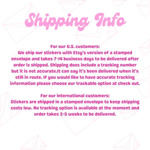 May include: Shipping information for stickers sold on Etsy. Orders within the US are shipped in a stamped envelope and take 7-14 business days to arrive. International orders take 2-5 weeks to arrive.