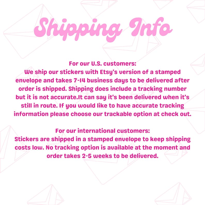 May include: Shipping information for stickers sold on Etsy. Orders within the US are shipped in a stamped envelope and take 7-14 business days to arrive. International orders take 2-5 weeks to arrive.