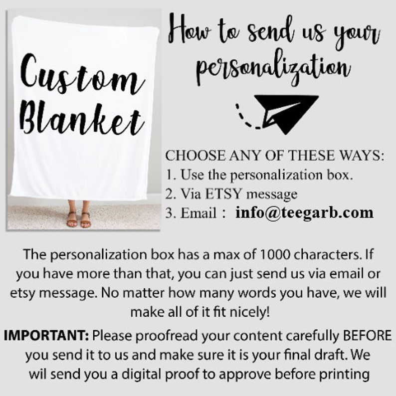 May include: White custom blanket with the text "Custom Blanket" in black. Instructions on how to send personalization information are provided. The text includes "CHOOSE ANY OF THESE WAYS:" and lists three options: "Use the personalization box", "Via ETSY message", and "Email: info@teegarb.com". The text also states that the personalization box has a maximum of 1000 characters and that if you have more than that, you can send the information via email or Etsy message. The text also states that no matter how many words you have, they will make it fit nicely. The text also includes "IMPORTANT: Please proofread your content carefully BEFORE you send it to us and make sure it is your final draft. We will send you a digital proof to approve before printing."