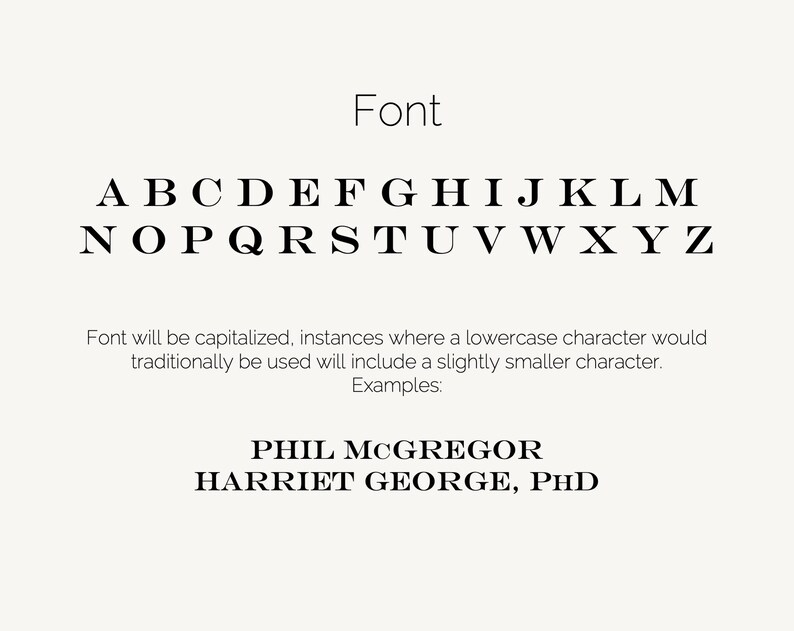 May include: Font style guide with the alphabet in uppercase letters. The text states that the font will be capitalized and instances where a lowercase character would traditionally be used will include a slightly smaller character. Examples: PHIL MCGREGOR HARRIET GEORGE, PHD