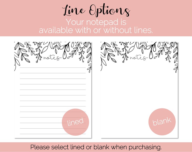 May include: Two notepad designs with a floral border. The left notepad has lined paper and the right notepad has blank paper. The text "notes" is written at the top of each notepad. The text "lined" is written in a circle on the left notepad and the text "blank" is written in a circle on the right notepad. The text "Please select lined or blank when purchasing." is written below the notepads.