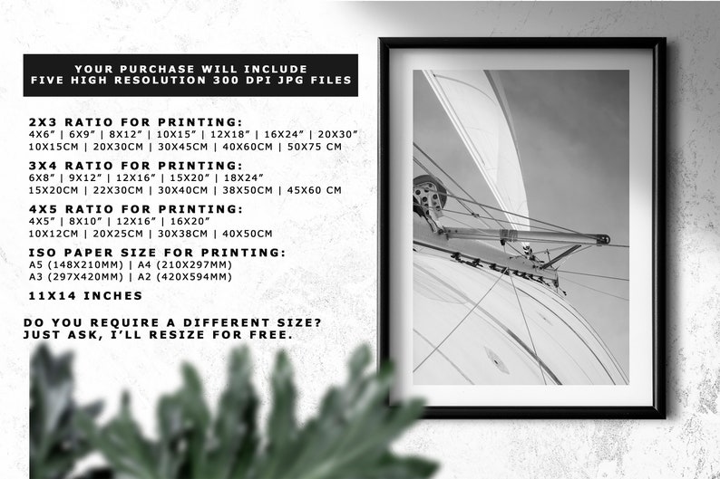 May include: A black and white photograph of a sailboat's rigging. The image is framed in a black frame. The text on the image reads: "Your purchase will include five high resolution 300 dpi jpg files. 2x3 ratio for printing: 4x6" | 6x9" | 8x12" | 10x15" | 12x18" | 16x24" | 20x30" 10x15cm | 20x30cm | 30x45cm | 40x60cm | 50x75 cm 3x4 ratio for printing: 6x8" | 9x12" | 12x16" | 15x20" | 18x24" 15x20cm | 22x30cm | 30x40cm | 38x50cm | 45x60 cm 4x5 ratio for printing: 4x5" | 8x10" | 12x16" | 16x20" 10x12cm | 20x25cm | 30x38cm | 40x50cm ISO paper size for printing: A5 (148x210mm) | A4 (210x297mm) A3 (297x420mm) | A2 (420x594mm) 11x14 inches Do you require a different size? Just ask, I'll resize for free."