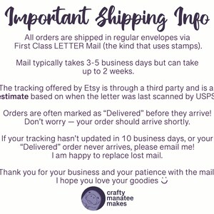 A graphic sharing important shipping info. Shipping is with USPS First Class Letter Mail. Typically takes 3 to 5 days but may be up to 2 weeks. Tracking is through a third party and is an estimate; often orders are marked delivered before they arrive. Don't worry, your order should arrive shortly! If your tracking hasn't updated in 10 days or your delivered order never arrives, please message me. I'm happy to replace lost mail!