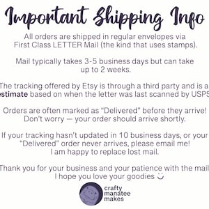 A graphic sharing important shipping info. Shipping is with USPS First Class Letter Mail. Typically takes 3 to 5 days but may be up to 2 weeks. Tracking is through a third party and is an estimate; often orders are marked delivered before they arrive. Don't worry, your order should arrive shortly! If your tracking hasn't updated in 10 days or your delivered order never arrives, please message me. I'm happy to replace lost mail!