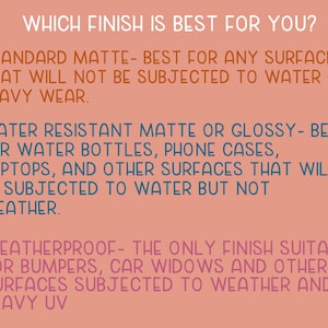 May include: A pink background with white text explaining the different types of finishes for a product. The text reads: "Which finish is best for you?"  "Standard Matte - Best for any surface that will not be subjected to water or heavy wear." "Water Resistant Matte or Glossy - Best for water bottles, phone cases, laptops, and other surfaces that will be subjected to water but not weather." "Weatherproof - The only finish suitable for bumpers, car widows and other surfaces subjected to weather and heavy UV."