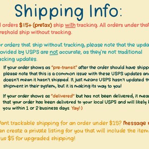 May include: Shipping information for orders under $15. Orders over $15 ship with tracking. Orders under $15 ship without tracking. USPS updates for orders without tracking may not be accurate.  If your order shows as "pre-transit" after it should have shipped, it means the order is on its way to you. If your order shows as "delivered" but has not been delivered, it means the order has been delivered to your local USPS and will likely be to you within 1 or 2 business days. You can request trackable shipping for an order under $15 by messaging the seller. The seller will create a private listing for you that includes the item and $5 for upgraded shipping.