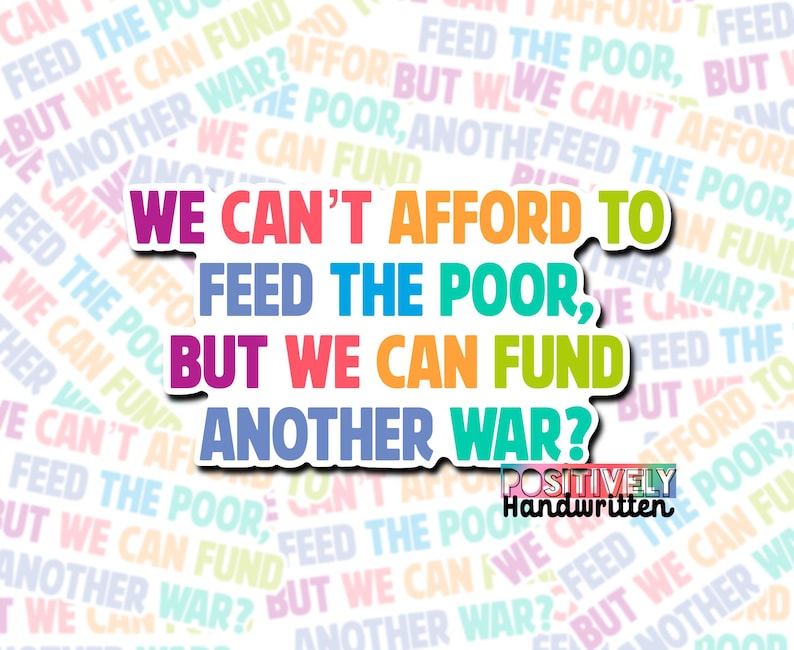 以下が含まれることがあります： さまざまな色で「We can't afford to feed the poor, but we can fund another war?」というテキストが書かれたステッカー。単語は積み重ねられ、白で縁取られており、右下に「Positively Handwritten」と書かれています。
