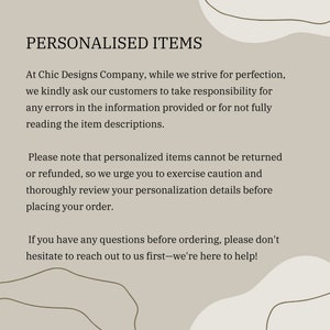 Op de afbeelding: Tekst op een beige achtergrond met bruine tekst. De tekst luidt: "GEPERSONALISEERDE ARTIKELEN. Bij Chic Designs Company streven we naar perfectie, daarom vragen we onze klanten om verantwoordelijkheid te nemen voor fouten in de verstrekte informatie of voor het niet volledig lezen van de artikelbeschrijvingen. Houd er rekening mee dat gepersonaliseerde artikelen niet kunnen worden geretourneerd of terugbetaald. We raden u daarom aan om voorzichtig te zijn en uw personalisatiegegevens zorgvuldig te controleren voordat u uw bestelling plaatst. Als u vragen heeft voordat u bestelt, aarzel dan niet om contact met ons op te nemen - we zijn er om u te helpen!"