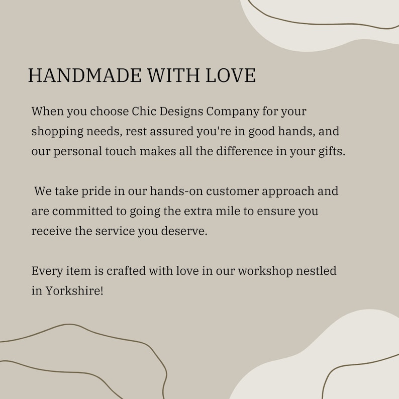 Op de afbeelding: Tekstafbeelding met de woorden "HANDMADE WITH LOVE" in bruine tekst op een lichtbruine achtergrond. De tekst eronder luidt: "Wanneer u kiest voor Chic Designs Company voor uw winkelbehoeften, kunt u er zeker van zijn dat u in goede handen bent, en onze persoonlijke touch maakt het verschil in uw geschenken. We zijn trots op onze hands-on klantaanpak en zetten ons in om die extra stap te zetten om ervoor te zorgen dat u de service krijgt die u verdient. Elk item wordt met liefde gemaakt in onze werkplaats in Yorkshire!"