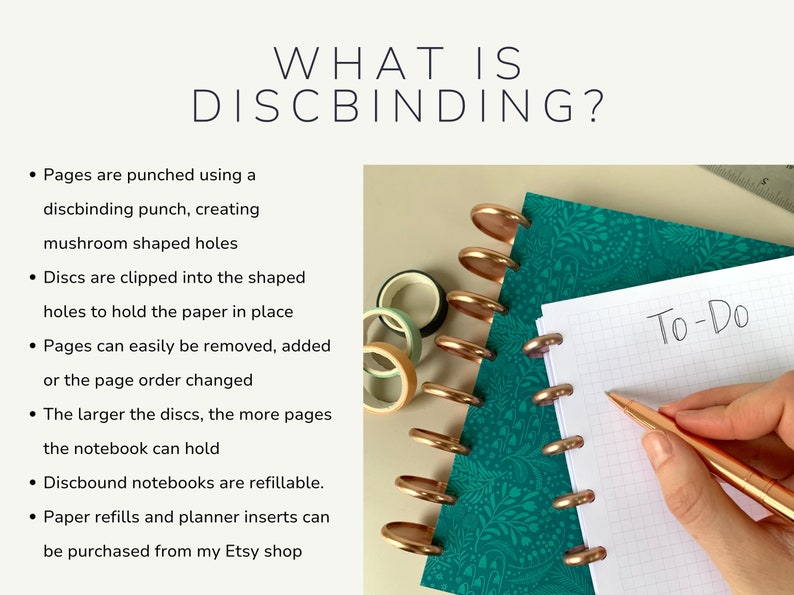 Written description of the discbinding process - pages are punched with a mushroom shaped hole punch. Discs are clipped into the shaped holes to hold the paper in place. Pages can easily be removed, added or the page order changed. The larger the discs, the more pages the notebook can hold. Discbound notebooks are refillable. Refills can be purchased from the Joy To Organise shop on Etsy.