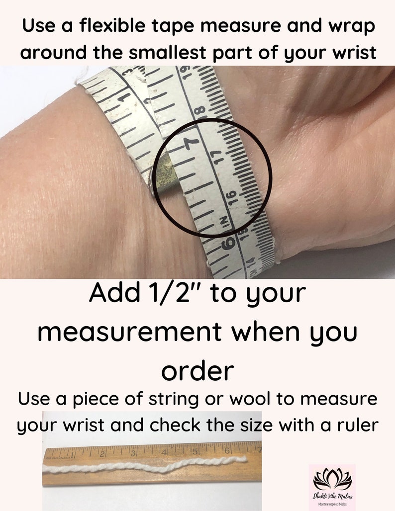 May include: Instructions on how to measure your wrist for a bracelet. The image shows a tape measure wrapped around a wrist and a piece of string laid out on a ruler. The text reads "Use a flexible tape measure and wrap around the smallest part of your wrist. Add 1/2" to your measurement when you order. Use a piece of string or wool to measure your wrist and check the size with a ruler."