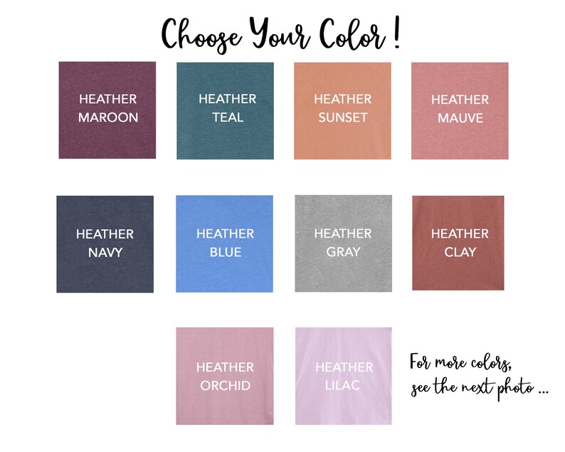 May include: A color chart showing 10 different heather colors for t-shirts. The colors are: maroon, teal, sunset, mauve, navy, blue, gray, clay, orchid, and lilac. The text "Choose Your Color!" is at the top of the chart. The text "For more colors, see the next photo..." is at the bottom of the chart.