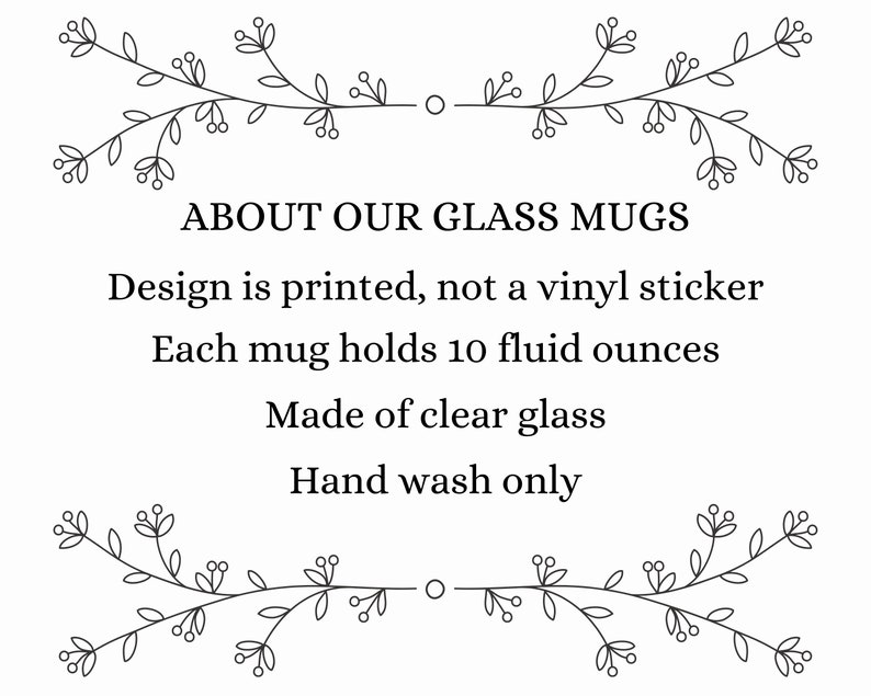 May include: A black and white illustration of a floral design with the text "ABOUT OUR GLASS MUGS" above the text "Design is printed, not a vinyl sticker. Each mug holds 10 fluid ounces. Made of clear glass. Hand wash only."