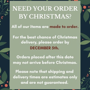 May include: A green and red Christmas-themed graphic with the text "NEED YOUR ORDER BY CHRISTMAS?" and the text "All of our items are made to order."  The graphic also includes the text "For the best chance of Christmas delivery, please order by DECEMBER 5th." and the text "Orders placed after this date may not arrive before Christmas." The graphic also includes the text "Please note that shipping and delivery times are estimates only and are not guaranteed."