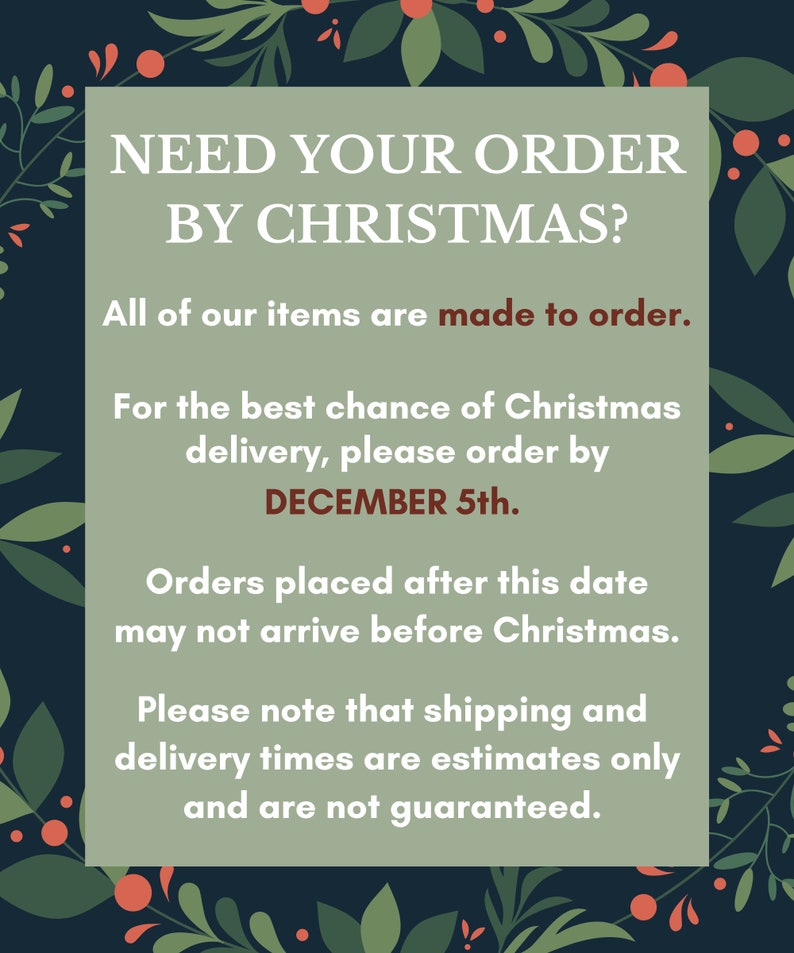 May include: A green and red Christmas-themed graphic with the text "NEED YOUR ORDER BY CHRISTMAS?" and the text "All of our items are made to order."  The graphic also includes the text "For the best chance of Christmas delivery, please order by DECEMBER 5th." and the text "Orders placed after this date may not arrive before Christmas." The graphic also includes the text "Please note that shipping and delivery times are estimates only and are not guaranteed."