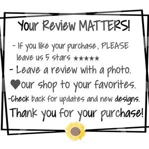 May include: A black and white image with a white background and black text in a double border frame. The text reads "Your Review Matters!" followed by a list of instructions: "If you like your purchase, PLEASE leave us 5 stars ★★★★★★★. Leave a review with a photo. &hearts; our shop to your favorites. Check back for updates and new designs. Thank you for your purchase!" A yellow sunflower with a brown center is at the bottom of the image.