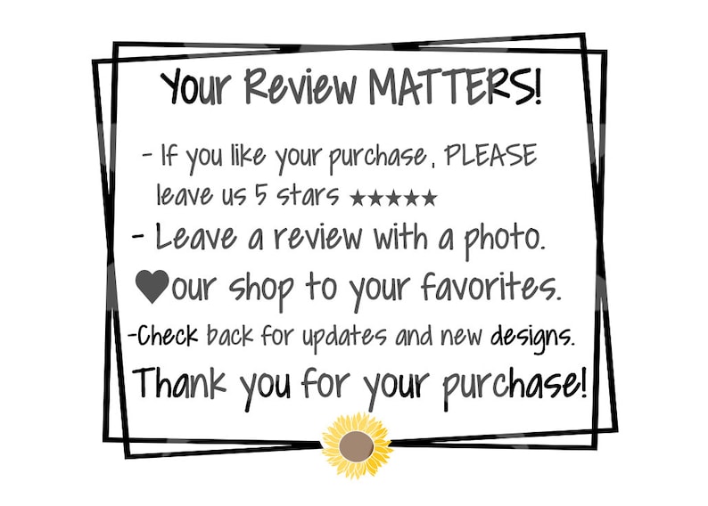 May include: A black and white image with a white background and black text in a double border frame. The text reads "Your Review Matters!" followed by a list of instructions: "If you like your purchase, PLEASE leave us 5 stars ★★★★★★★. Leave a review with a photo. &hearts; our shop to your favorites. Check back for updates and new designs. Thank you for your purchase!" A yellow sunflower with a brown center is at the bottom of the image.