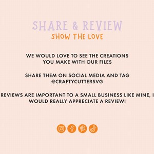 May include: A pink and white text graphic on a peach background that says "SHARE & REVIEW SHOW THE LOVE" and "WE WOULD LOVE TO SEE THE CREATIONS YOU MAKE WITH OUR FILES SHARE THEM ON SOCIAL MEDIA AND TAG @CRAFTYCUTTERSVG REVIEWS ARE IMPORTANT TO A SMALL BUSINESS LIKE MINE, I WOULD REALLY APPRECIATE A REVIEW!" with icons for Instagram, Facebook, Pinterest, and TikTok.