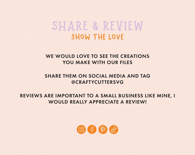 May include: A pink and white text graphic on a peach background that says "SHARE & REVIEW SHOW THE LOVE" and "WE WOULD LOVE TO SEE THE CREATIONS YOU MAKE WITH OUR FILES SHARE THEM ON SOCIAL MEDIA AND TAG @CRAFTYCUTTERSVG REVIEWS ARE IMPORTANT TO A SMALL BUSINESS LIKE MINE, I WOULD REALLY APPRECIATE A REVIEW!" with icons for Instagram, Facebook, Pinterest, and TikTok.