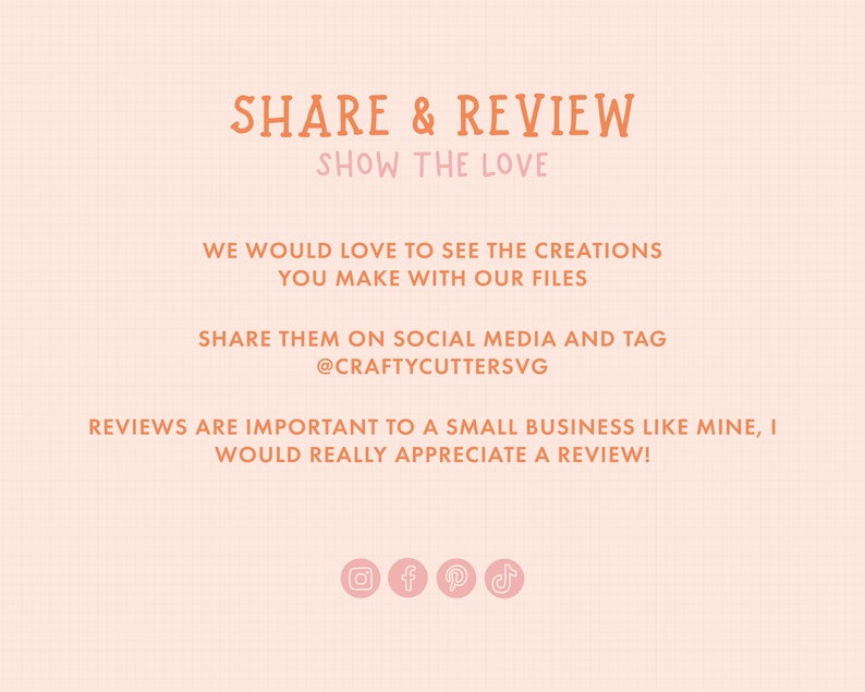 May include: A pink and orange graphic with the text "SHARE & REVIEW" and "SHOW THE LOVE". The text encourages customers to share their creations made with the seller's files on social media and tag the seller's account. The graphic also encourages customers to leave reviews. Social media icons for Instagram, Facebook, Pinterest, and TikTok are included.