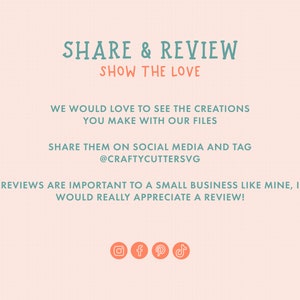 May include: A pink and white graphic with teal text that says "SHARE & REVIEW SHOW THE LOVE" and "WE WOULD LOVE TO SEE THE CREATIONS YOU MAKE WITH OUR FILES SHARE THEM ON SOCIAL MEDIA AND TAG @CRAFTYCUTTERSVG REVIEWS ARE IMPORTANT TO A SMALL BUSINESS LIKE MINE, I WOULD REALLY APPRECIATE A REVIEW!" with icons for Instagram, Facebook, Pinterest, and TikTok.