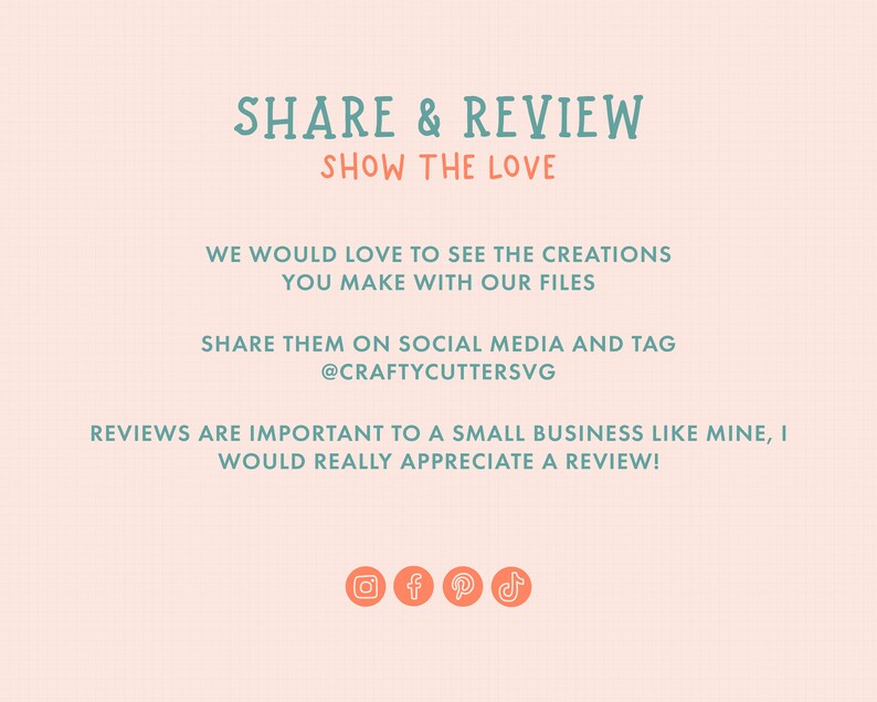 May include: A pink and white graphic with teal text that says "SHARE & REVIEW SHOW THE LOVE" and "WE WOULD LOVE TO SEE THE CREATIONS YOU MAKE WITH OUR FILES SHARE THEM ON SOCIAL MEDIA AND TAG @CRAFTYCUTTERSVG REVIEWS ARE IMPORTANT TO A SMALL BUSINESS LIKE MINE, I WOULD REALLY APPRECIATE A REVIEW!" with icons for Instagram, Facebook, Pinterest, and TikTok.