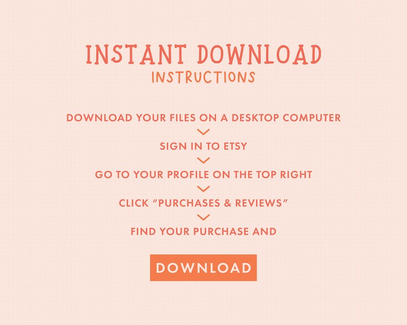 May include: Orange text on a peach background with instructions on how to download digital files from Etsy. The text reads "INSTANT DOWNLOAD INSTRUCTIONS" and includes steps like "Download your files on a desktop computer", "Sign in to Etsy", "Go to your profile on the top right", "Click "Purchases & Reviews"", "Find your purchase and", and "DOWNLOAD".