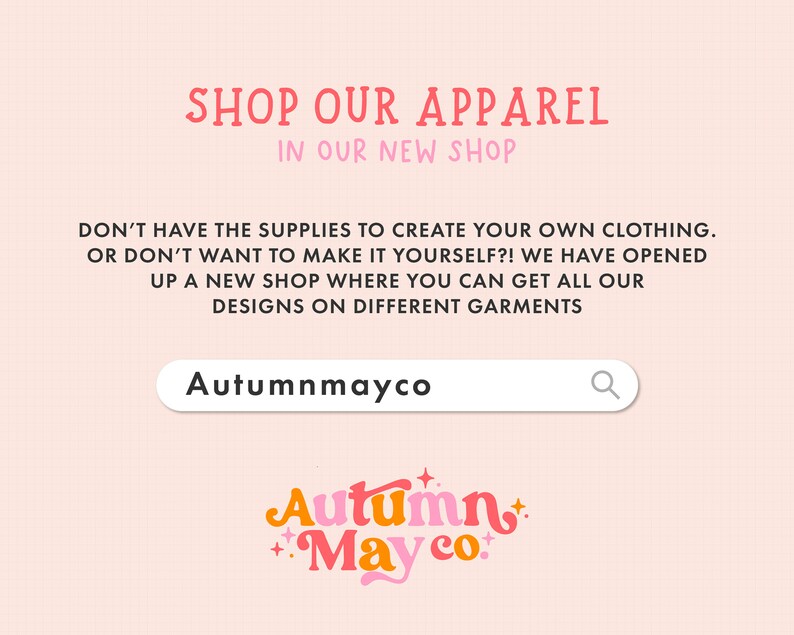 May include: A pink and white graphic with the text "SHOP OUR APPAREL IN OUR NEW SHOP". The text "DON'T HAVE THE SUPPLIES TO CREATE YOUR OWN CLOTHING. OR DON'T WANT TO MAKE IT YOURSELF?! WE HAVE OPENED UP A NEW SHOP WHERE YOU CAN GET ALL OUR DESIGNS ON DIFFERENT GARMENTS" is also included. A search bar with the text "Autumnmayco" and a magnifying glass icon is shown. The text "Autumn May co." is displayed in a colorful, stylized font.