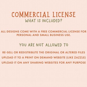 May include: A graphic with the text "COMMERCIAL LICENSE" and "WHAT IS INCLUDED?" in brown text. The text "ALL DESIGNS COME WITH A FREE COMMERCIAL LICENSE FOR PERSONAL AND SMALL BUSINESS USE." is in green text. The text "YOU ARE NOT ALLOWED TO" is in brown text. The text "RE-SELL OR REDISTRIBUTE THE ORIGINAL OR ALTERED FILES UPLOAD IT TO A PRINT ON DEMAND WEBSITE (LIKE ZAZZLE) UPLOAD IT ON ANY SHARING WEBSITES FOR ANY PURPOSE" is in green text.