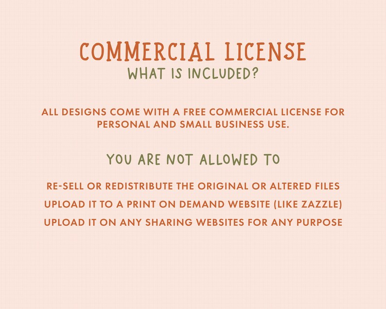 May include: A graphic with the text "COMMERCIAL LICENSE" and "WHAT IS INCLUDED?" in brown text. The text "ALL DESIGNS COME WITH A FREE COMMERCIAL LICENSE FOR PERSONAL AND SMALL BUSINESS USE." is in green text. The text "YOU ARE NOT ALLOWED TO" is in brown text. The text "RE-SELL OR REDISTRIBUTE THE ORIGINAL OR ALTERED FILES UPLOAD IT TO A PRINT ON DEMAND WEBSITE (LIKE ZAZZLE) UPLOAD IT ON ANY SHARING WEBSITES FOR ANY PURPOSE" is in green text.