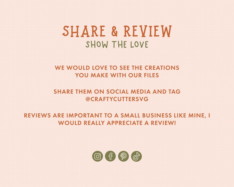 May include: A graphic with the text "SHARE & REVIEW SHOW THE LOVE" in orange. The text "WE WOULD LOVE TO SEE THE CREATIONS YOU MAKE WITH OUR FILES SHARE THEM ON SOCIAL MEDIA AND TAG @CRAFTYCUTTERSVG REVIEWS ARE IMPORTANT TO A SMALL BUSINESS LIKE MINE, I WOULD REALLY APPRECIATE A REVIEW!" is in brown. The graphic also includes social media icons for Instagram, Facebook, Pinterest, and TikTok.