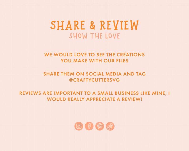 Peut inclure: Texte orange sur fond p&ecirc;che avec les mots "SHARE & REVIEW" et "SHOW THE LOVE". Le texte continue avec "WE WOULD LOVE TO SEE THE CREATIONS YOU MAKE WITH OUR FILES SHARE THEM ON SOCIAL MEDIA AND TAG @CRAFTYCUTTERSVG REVIEWS ARE IMPORTANT TO A SMALL BUSINESS LIKE MINE, I WOULD REALLY APPRECIATE A REVIEW!"  Il y a quatre ic&ocirc;nes de m&eacute;dias sociaux sous le texte : Instagram, Facebook, Pinterest et TikTok.