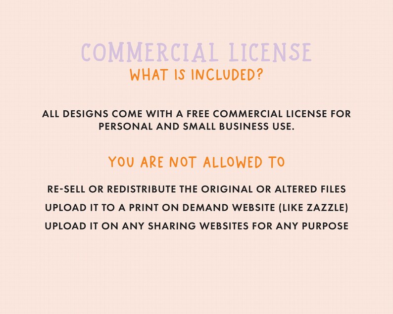 May include: A pink and white text graphic with the title "COMMERCIAL LICENSE" and the question "WHAT IS INCLUDED?"  The text below explains that all designs come with a free commercial license for personal and small business use.  The text also lists what is not allowed, such as re-selling or redistributing the original or altered files, uploading to a print-on-demand website, or uploading to any sharing websites.