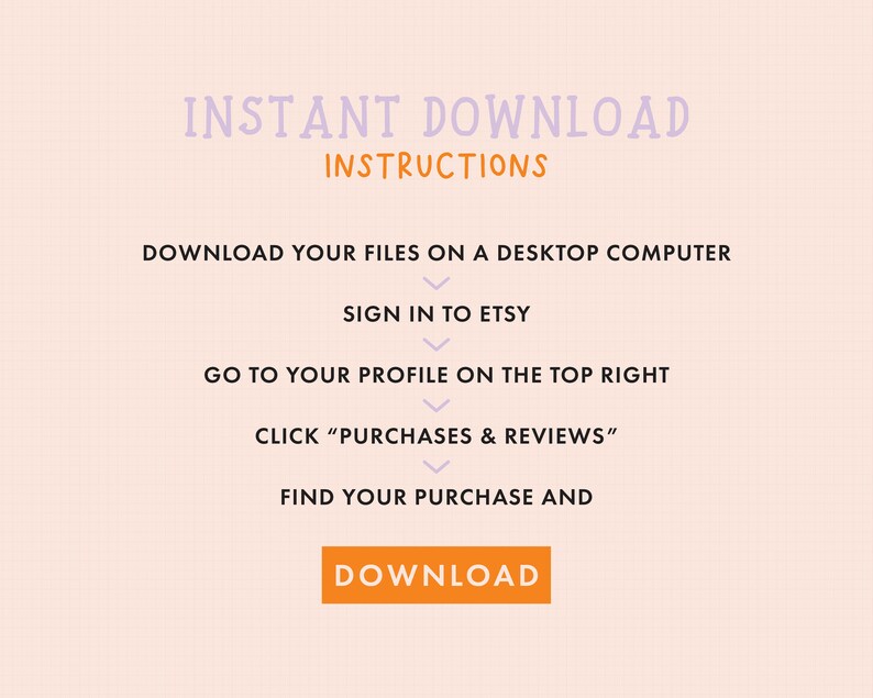 May include: A pink and white graphic with the text "INSTANT DOWNLOAD INSTRUCTIONS" and a list of steps on how to download digital files from Etsy. The steps include: Download your files on a desktop computer, Sign in to Etsy, Go to your profile on the top right, Click "Purchases & Reviews", Find your purchase and Download.