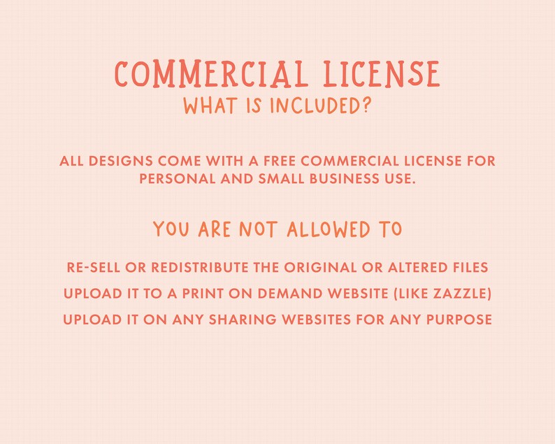 May include: A pink and orange text graphic with the title "COMMERCIAL LICENSE" and the text "WHAT IS INCLUDED?"  The text below explains that all designs come with a free commercial license for personal and small business use.  The text also lists what is not allowed, including re-selling or redistributing the original or altered files, uploading to a print-on-demand website, and uploading to any sharing websites for any purpose.