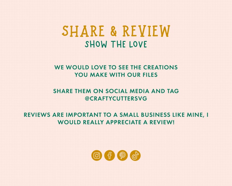 May include: A graphic with the text "SHARE & REVIEW SHOW THE LOVE" in orange and green. The text "WE WOULD LOVE TO SEE THE CREATIONS YOU MAKE WITH OUR FILES SHARE THEM ON SOCIAL MEDIA AND TAG @CRAFTYCUTTERSVG REVIEWS ARE IMPORTANT TO A SMALL BUSINESS LIKE MINE, I WOULD REALLY APPRECIATE A REVIEW!" is in green. The graphic also includes icons for Instagram, Facebook, Pinterest, and TikTok.