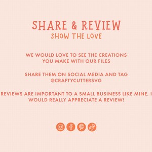May include: A graphic with the text "SHARE & REVIEW SHOW THE LOVE" in orange. The text below reads "WE WOULD LOVE TO SEE THE CREATIONS YOU MAKE WITH OUR FILES SHARE THEM ON SOCIAL MEDIA AND TAG @CRAFTYCUTTERSVG REVIEWS ARE IMPORTANT TO A SMALL BUSINESS LIKE MINE, I WOULD REALLY APPRECIATE A REVIEW!"  The graphic also includes icons for Instagram, Facebook, Pinterest, and TikTok.