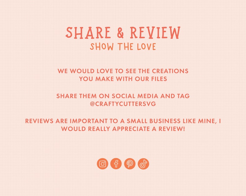 May include: A graphic with the text "SHARE & REVIEW SHOW THE LOVE" in orange. The text below reads "WE WOULD LOVE TO SEE THE CREATIONS YOU MAKE WITH OUR FILES SHARE THEM ON SOCIAL MEDIA AND TAG @CRAFTYCUTTERSVG REVIEWS ARE IMPORTANT TO A SMALL BUSINESS LIKE MINE, I WOULD REALLY APPRECIATE A REVIEW!"  The graphic also includes icons for Instagram, Facebook, Pinterest, and TikTok.