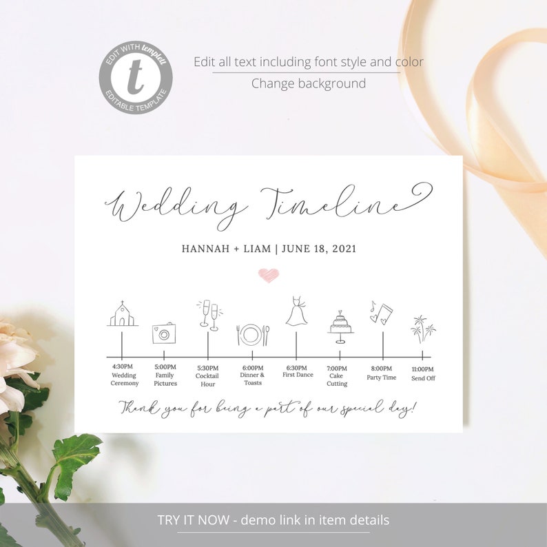 May include: A wedding timeline printable with a white background and black text. The timeline includes the following events: wedding ceremony, family pictures, cocktail hour, dinner and toasts, first dance, cake cutting, party time, and send off. The text "Wedding Timeline" is written in a cursive font. The text "Hannah + Liam | June 18, 2021" is written below the title. The text "Thank you for being a part of our special day!" is written below the timeline. The text "TRY IT NOW - demo link in item details" is written at the bottom of the printable.