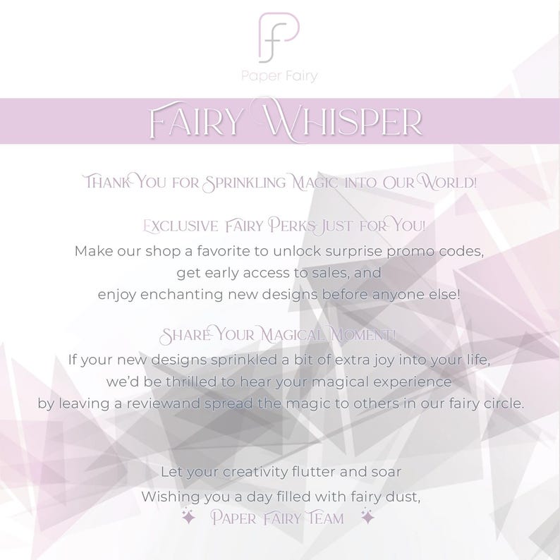 May include: A pink and white graphic with the text 'Paper Fairy' and 'Fairy Whisper' in a purple font. The text 'Thank you for sprinkling magic into our world!' is in a smaller font. The text 'Exclusive Fairy Perks Just For You!' is in a smaller font. The text 'Make our shop a favorite to unlock surprise promo codes, get early access to sales, and enjoy enchanting new designs before anyone else!' is in a smaller font. The text 'Share Your Magical Moment!' is in a smaller font. The text 'If your new designs sprinkled a bit of extra joy into your life, we'd be thrilled to hear your magical experience by leaving a review and spread the magic to others in our fairy circle.' is in a smaller font. The text 'Let your creativity flutter and soar Wishing you a day filled with fairy dust, Paper Fairy Team' is in a smaller font.
