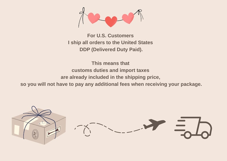 May include: Illustration with text: "For U.S. Customers, I ship all orders to the United States, DDP (Delivered Duty Paid). This means that customs duties and import taxes are already included in the shipping price, so you will not have to pay any additional fees when receiving your package."