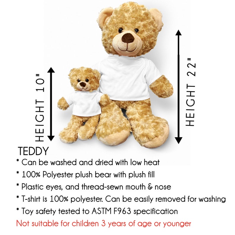 May include: Two plush teddy bears, one brown and one smaller white, both wearing white t-shirts. The larger bear is 22 inches tall and the smaller bear is 10 inches tall.  The bears are made of 100% polyester plush with plastic eyes and a thread-sewn mouth and nose.  The t-shirts are 100% polyester and can be easily removed for washing.  The bears are safe for children over 3 years old.