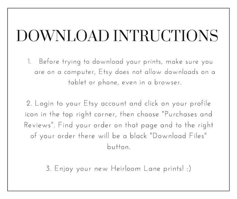 K&ouml;nnte beinhalten: Ein wei&szlig;er Hintergrund mit schwarzem Text, der die Anweisungen zum Herunterladen digitaler Drucke von Etsy beschreibt. Der Text lautet: "DOWNLOAD INSTRUCTIONS"  "1. Bevor Sie versuchen, Ihre Drucke herunterzuladen, stellen Sie sicher, dass Sie sich an einem Computer befinden. Etsy erlaubt keine Downloads auf einem Tablet oder Telefon, auch nicht in einem Browser." "2. Melden Sie sich bei Ihrem Etsy-Konto an und klicken Sie auf Ihr Profilbild in der oberen rechten Ecke. W&auml;hlen Sie dann "K&auml;ufe und Bewertungen". Finden Sie Ihre Bestellung auf dieser Seite und rechts von Ihrer Bestellung befindet sich ein schwarzer "Download Files"-Button." "3. Genie&szlig;en Sie Ihre neuen Heirloom Lane-Drucke! :)"