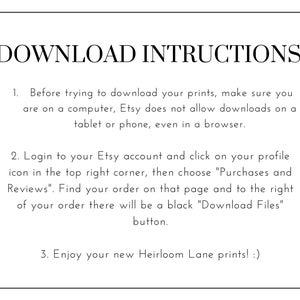 May include: A white background with black text outlining instructions for downloading digital prints from Etsy. The text reads: "DOWNLOAD INSTRUCTIONS"  "1. Before trying to download your prints, make sure you are on a computer, Etsy does not allow downloads on a tablet or phone, even in a browser." "2. Login to your Etsy account and click on your profile icon in the top right corner, then choose "Purchases and Reviews". Find your order on that page and to the right of your order there will be a black "Download Files" button." "3. Enjoy your new Heirloom Lane prints! :)"