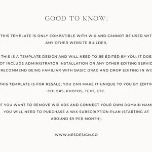 May include: Text-based image with information about a Wix website template. The text reads: "GOOD TO KNOW: THIS TEMPLATE IS ONLY COMPATIBLE WITH WIX AND CANNOT BE USED WITH ANY OTHER WEBSITE BUILDER. THIS IS A TEMPLATE DESIGN AND WILL NEED TO BE EDITED BY YOU. IT DOES NOT INCLUDE ADMINISTRATOR INSTALLATION OR ANY OTHER EDITING SERVICE. I RECOMMEND BEING FAMILIAR WITH BASIC DRAG AND DROP EDITING IN WIX. THIS TEMPLATE IS FOR RESALE; YOU CAN MAKE IT UNIQUE TO YOU BY EDITING COLORS, PHOTOS, TEXT, ETC. IF YOU WANT TO REMOVE WIX ADS AND CONNECT YOUR OWN DOMAIN NAME, YOU WILL NEED TO PURCHASE A WIX SUBSCRIPTION PLAN (STARTING AT AROUND $9 PER MONTH). WWW.NESDESIGN.CO"