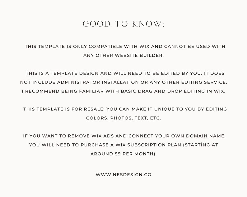 May include: Text-based image with information about a Wix website template. The text reads: "GOOD TO KNOW: THIS TEMPLATE IS ONLY COMPATIBLE WITH WIX AND CANNOT BE USED WITH ANY OTHER WEBSITE BUILDER. THIS IS A TEMPLATE DESIGN AND WILL NEED TO BE EDITED BY YOU. IT DOES NOT INCLUDE ADMINISTRATOR INSTALLATION OR ANY OTHER EDITING SERVICE. I RECOMMEND BEING FAMILIAR WITH BASIC DRAG AND DROP EDITING IN WIX. THIS TEMPLATE IS FOR RESALE; YOU CAN MAKE IT UNIQUE TO YOU BY EDITING COLORS, PHOTOS, TEXT, ETC. IF YOU WANT TO REMOVE WIX ADS AND CONNECT YOUR OWN DOMAIN NAME, YOU WILL NEED TO PURCHASE A WIX SUBSCRIPTION PLAN (STARTING AT AROUND $9 PER MONTH). WWW.NESDESIGN.CO"