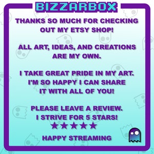 May include: A turquoise blue background with a purple border and white text. The text says "BIZZARBOX", "THANKS SO MUCH FOR CHECKING OUT MY ETSY SHOP!", "ALL ART, IDEAS, AND CREATIONS ARE MY OWN.", "I TAKE GREAT PRIDE IN MY ART. I'M SO HAPPY I CAN SHARE IT WITH ALL OF YOU!", "PLEASE LEAVE A REVIEW. I STRIVE FOR 5 STARS!" and "HAPPY STREAMING". There are five white stars below the text. A purple ghost with a white face is in the bottom right corner.