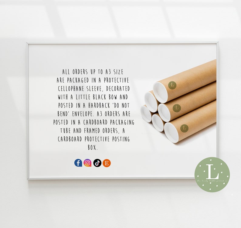 May include: A white frame with a brown cardboard tube inside. The tube is labeled with a capital L. The text in the frame reads: "ALL ORDERS UP TO A3 SIZE ARE PACKAGED IN A PROTECTIVE CELLOPHANE SLEEVE, DECORATED WITH A LITTLE BLACK BOW AND POSTED IN A HARDBACK 'DO NOT BEND' ENVELOPE. A3 ORDERS ARE POSTED IN A CARDBOARD PACKAGING TUBE AND FRAMED ORDERS, A CARDBOARD PROTECTIVE POSTING BOX."