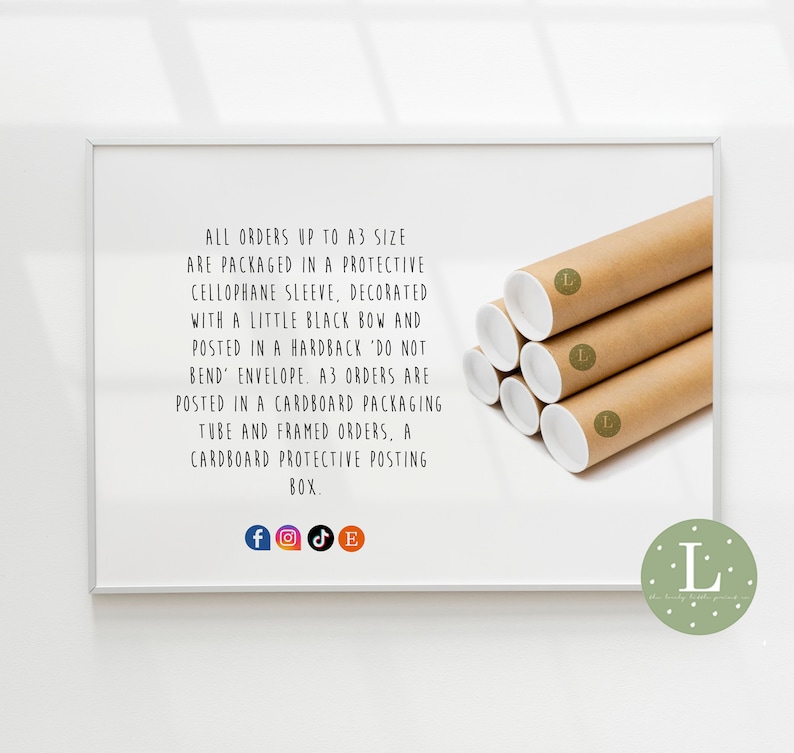 May include: A white frame with a brown cardboard tube inside. The tube is labeled with a capital L. The text in the frame reads: "ALL ORDERS UP TO A3 SIZE ARE PACKAGED IN A PROTECTIVE CELLOPHANE SLEEVE, DECORATED WITH A LITTLE BLACK BOW AND POSTED IN A HARDBACK 'DO NOT BEND' ENVELOPE. A3 ORDERS ARE POSTED IN A CARDBOARD PACKAGING TUBE AND FRAMED ORDERS, A CARDBOARD PROTECTIVE POSTING BOX."